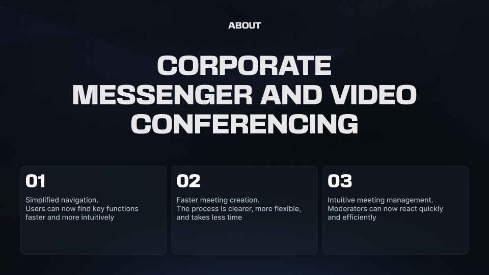 about corporate messenger and video conferencing 01 Simplified navigation. Users can now find key functions faster and more intuitively 02 Faster meeting creation. The process is clearer, more flexible, and takes less time 03 Intuitive meeting management. Moderators can now react quickly and efficiently